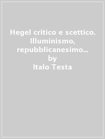 Hegel critico e scettico. Illuminismo, repubblicanesimo e antinomia alle origini della dialettica (1785-1800) - Italo Testa | 