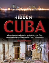 Hidden Cuba: A Photojournalist s Unauthorized Journey into Cuba to Capture Daily Life 50 years after Castro s Revolution