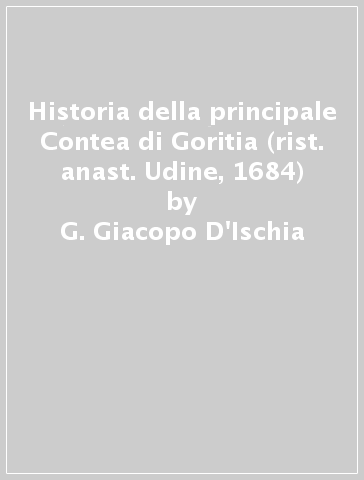 Historia della principale Contea di Goritia (rist. anast. Udine, 1684) - G. Giacopo D