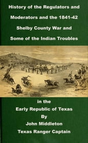History of the Regulators and Moderators and the 1841-42 Shelby County War and Some of the Indian Troubles in the Early Republic of Texas