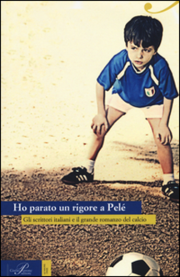 Ho parato un rigore a Pelé. Gli scrittori italiani e il grande romanzo del calcio