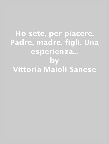 Ho sete, per piacere. Padre, madre, figli. Una esperienza a sostegno dei genitori - Vittoria Maioli Sanese