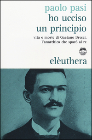 Ho ucciso un principio. Vita e morte di Gaetano Bresci, l'anarchico che sparò al re - Paolo Pasi