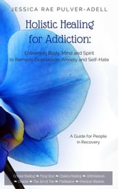 Holistic Healing for Addiction: Enlivening Body, Mind and Spirit to Remedy Depression, Anxiety and Self-Hate