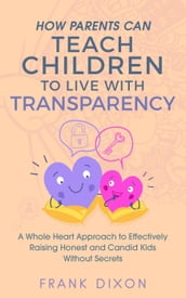 How Parents Can Teach Children to Live With Transparency: A Whole Heart Approach to Effectively Raising Honest and Candid Kids Without Secrets