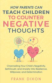 How Parents Can Teach Children To Counter Negative Thoughts: Channelling Your Child s Negativity, Self-Doubt and Anxiety Into Resilience, Willpower and Determination