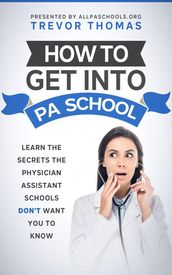 How to Get Into PA School: Learn the Secrets the Physician Assistant Schools Don t Want You to Know