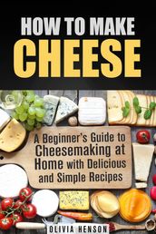 How to Make Cheese: A Beginner s Guide to Cheesemaking at Home with Delicious and Simple Recipes