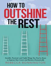 How to Outshine the Rest: Sensible, Practical, and Useful Things You Need to Know to Improve Your Career and Business Dramatically