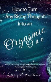 How to Turn Any Rising Thought Into an Orgasmic One: How to Let a Rising Thought Be More Effective, Efficient, Nurturing You With Pleasure