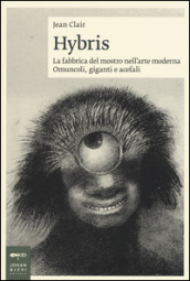 Hybris. La fabbrica del mostro nell arte moderna. Omuncoli, giganti e acefali. Ediz. illustrata