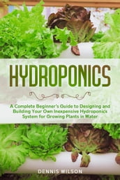 Hydroponics: A Complete Beginner s Guide to Designing and Building Your Own Inexpensive Hydroponics System for Growing Plants in Water