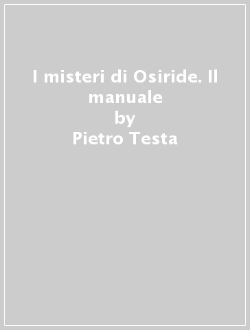 I misteri di Osiride. Il manuale - Pietro Testa