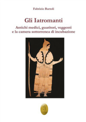 Gli Iatromanti. Antichi medici, guaritori, veggenti e la camera sotterranea di incubazione - Fabrizio Bartoli