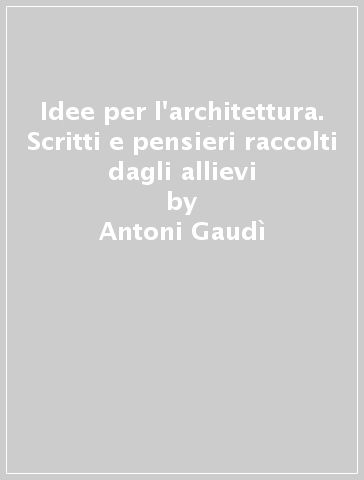 Idee per l'architettura. Scritti e pensieri raccolti dagli allievi - Antoni Gaudì