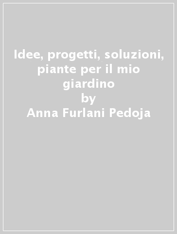 Idee, progetti, soluzioni, piante per il mio giardino - Anna Furlani Pedoja