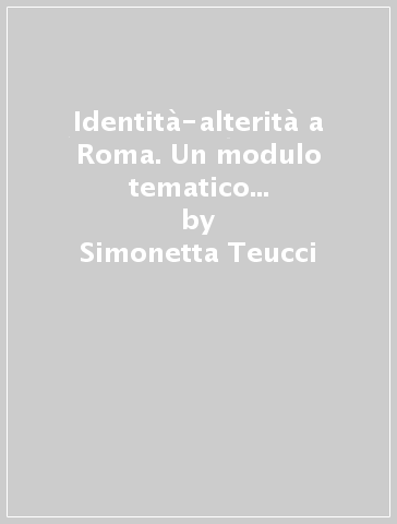 Identità-alterità a Roma. Un modulo tematico per l'insegnamento del latino nella secondaria - Simonetta Teucci