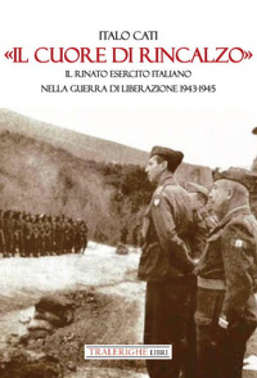 «Il cuore di rincalzo». Il rinato Esercito Italiano nella guerra di Liberazione 1943-1945 - Italo Cati