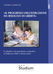 «Il progresso dell istruzione ha bisogno di libertà». I cattolici e la questione scolastica in Italia tra Otto e Novecento