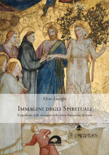 Immagini degli spirituali. Il significato delle immagini nelle chiese francescane di Assisi - Elvio Lunghi