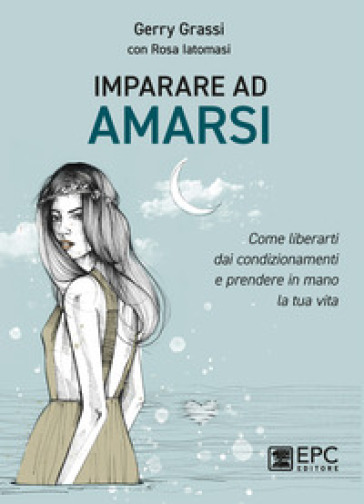 Imparare ad amarsi. Come liberarti dai condizionamenti e prendere in mano la tua vita - Gerry Grassi - Rosa Iatomasi