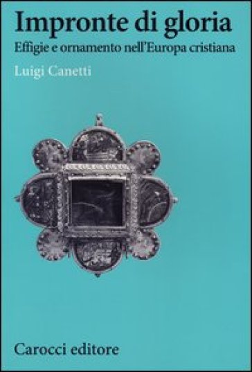 Impronte di gloria. Effige e ornamento nell'Europa cristiana - Luigi Canetti