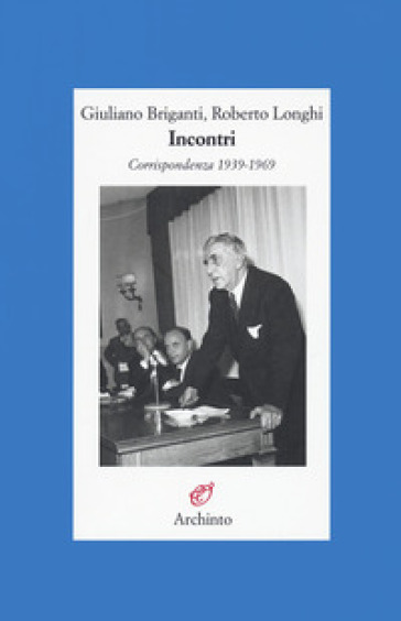Incontri. Corrispondenza 1939-1969 - Giuliano Briganti - Roberto Longhi