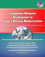 Indigenous Weapons Development in China s Military Modernization - Report on Anti-Satellite Systems (ASAT), Dongfeng Anti-Ship Ballistic Missile (ASBM), Stealth Fighter Aircraft, Yuan-class Submarine