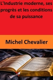 L Industrie moderne, ses progrès et les conditions de sa puissance