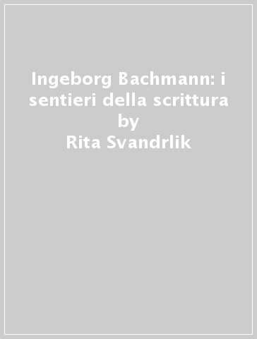 Ingeborg Bachmann: i sentieri della scrittura - Rita Svandrlik