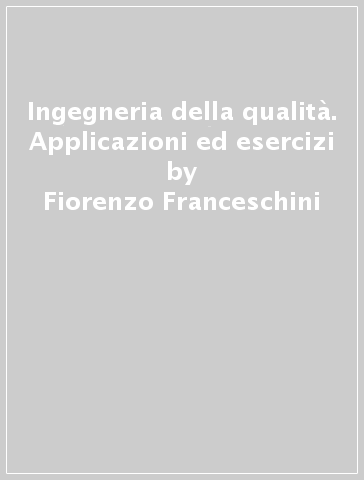 Ingegneria della qualità. Applicazioni ed esercizi - Fiorenzo Franceschini - Maurizio Galetto