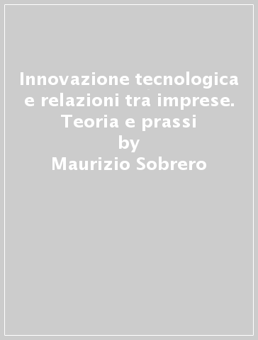 Innovazione tecnologica e relazioni tra imprese. Teoria e prassi - Maurizio Sobrero