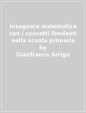 Insegnare matematica con i concetti fondanti nella scuola primaria - Gianfranco Arrigo