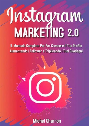 Instagram Marketing 2.0: Il Manuale Completo Per Far Crescere Il Tuo Profilo Aumentando i Follower e Triplicando i Tuoi Guadagni - Michel Charron