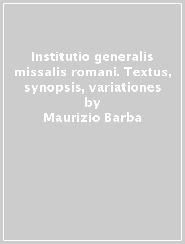 Institutio generalis missalis romani. Textus, synopsis, variationes - Maurizio Barba