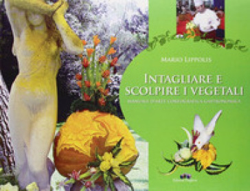 Intagliare e scolpire i vegetali. Manuale d'arte coreografica gastronomica - Mario Lippolis