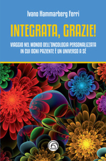 Integrata, grazie! Viaggio nel mondo dell'oncologia personalizzata in cui ogni paziente è un universo a sé - Ivano Hammarberg Ferri