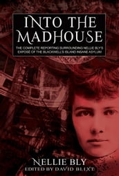 Into The Madhouse: The Complete Reporting Surrounding Nellie Bly s Expose of the Blackwell s Island Insane Asylum