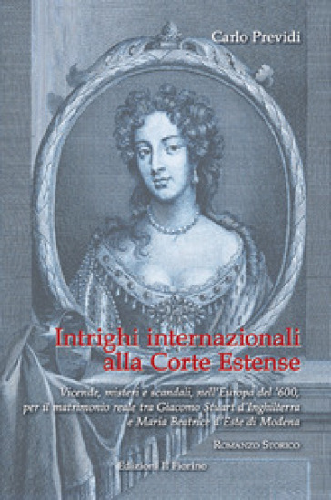 Intrighi internazionali alla Corte Estense. Vicende, misteri e scandali, nell'Europa del '600, per il matrimonio reale tra Giacomo Stuart d'Inghilterra e Maria Beatrice d'Este di Modena - Carlo Previdi