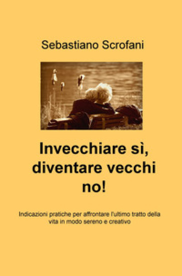 Invecchiare si, diventare vecchi no! Indicazioni pratiche per affrontare l'ultimo tratto della vita in modo sereno e creativo - Sebastiano Scrofani