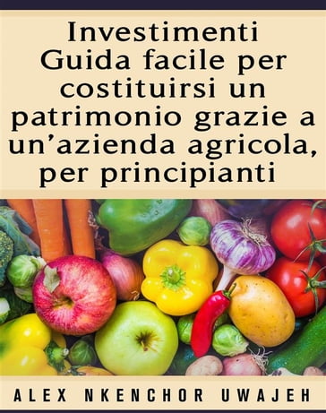 Investimenti: Guida Facile Per Costituirsi Un Patrimonio Grazie A Un'Azienda Agricola, Per Principianti - Alex Nkenchor Uwajeh