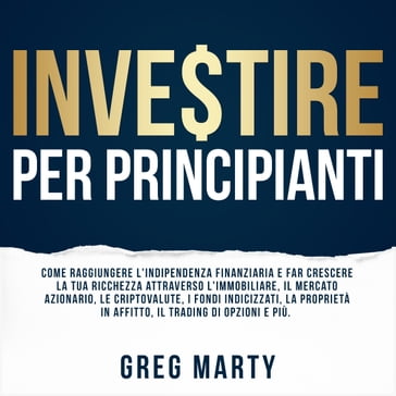 Investire per principianti: Come raggiungere l'indipendenza finanziaria e far crescere la tua ricchezza attraverso l'immobiliare, il mercato azionario, le criptovalute, i fondi indicizzati, la proprietà in affitto, il trading di opzioni e più. - Greg Marty