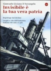 Invisibile è la tua vera patria. Reportage del declino. Luoghi e vite dell industria italiana che non c è più