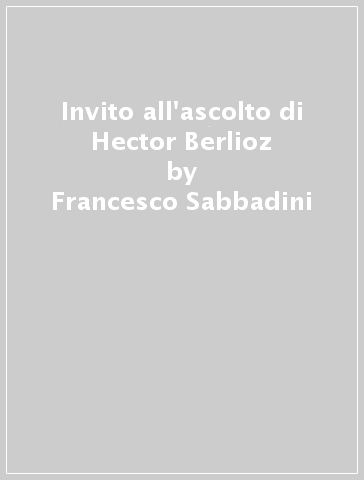 Invito all'ascolto di Hector Berlioz - Francesco Sabbadini