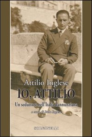 Io, Attilio. Un seduttore nell'Italia dannunziana - Attilio Inglese
