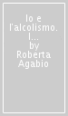 Io e l alcolismo. I sintomi, la diagnosi, le terapie, le nuove frontiere della ricerca in un pratico libro-intervista per pazienti lettori, e non solo