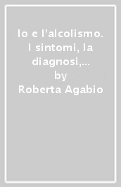 Io e l alcolismo. I sintomi, la diagnosi, le terapie, le nuove frontiere della ricerca in un pratico libro-intervista per pazienti lettori, e non solo