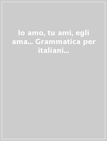 Io amo, tu ami, egli ama... Grammatica per italiani maggiorenni ovvero come riattivare l'interesse per la lingua...