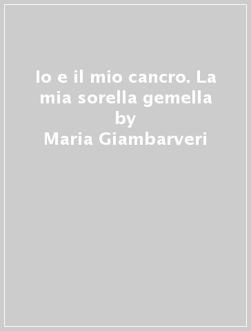 Io e il mio cancro. La mia sorella gemella - Maria Giambarveri