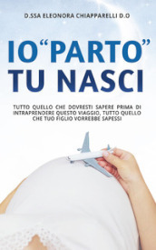 Io «parto». Tu nasci. Tutto quello che dovresti sapere prima di intraprendere questo viaggio. Tutto quello che il tuo bambino vorrebbe sapessi